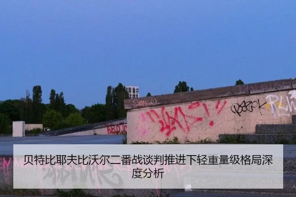 贝特比耶夫比沃尔二番战谈判推进下轻重量级格局深度分析